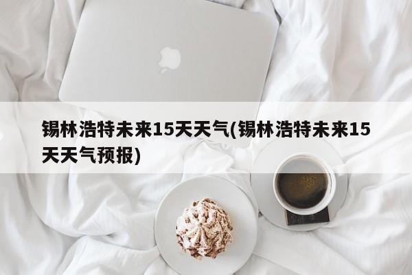锡林浩特未来15天天气(锡林浩特未来15天天气预报)