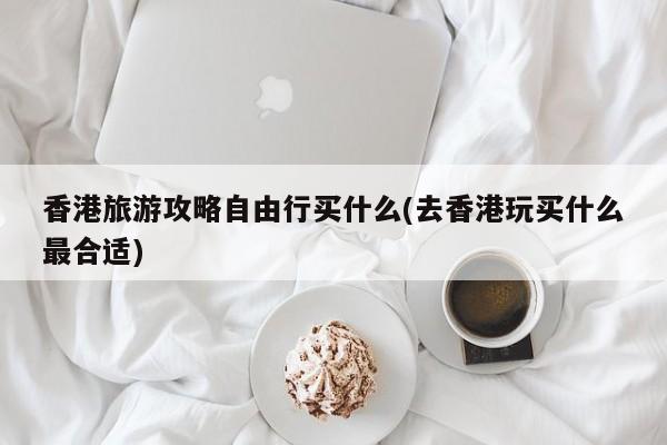 香港旅游攻略自由行买什么(去香港玩买什么最合适)