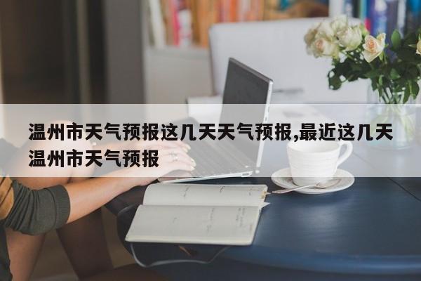 温州市天气预报这几天天气预报,最近这几天温州市天气预报