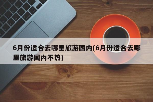 6月份适合去哪里旅游国内(6月份适合去哪里旅游国内不热)