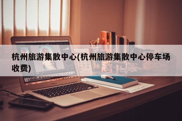 杭州旅游集散中心(杭州旅游集散中心停车场收费)