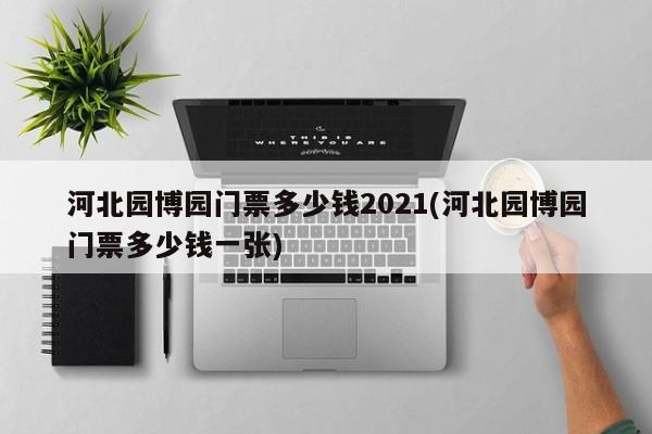 河北园博园门票多少钱2021(河北园博园门票多少钱一张)