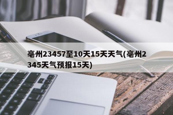 亳州23457至10天15天天气(亳州2345天气预报15天) 第1张