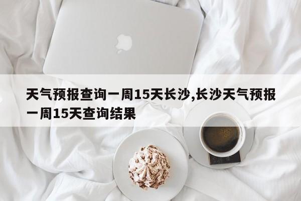 天气预报查询一周15天长沙,长沙天气预报一周15天查询结果