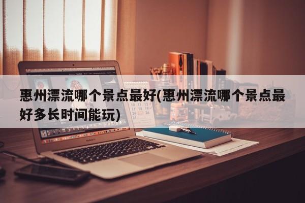 惠州漂流哪个景点最好(惠州漂流哪个景点最好多长时间能玩)