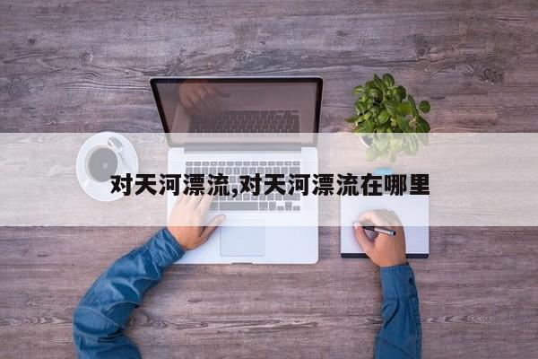 对天河漂流,对天河漂流在哪里