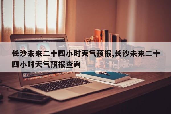 长沙未来二十四小时天气预报,长沙未来二十四小时天气预报查询 第1张