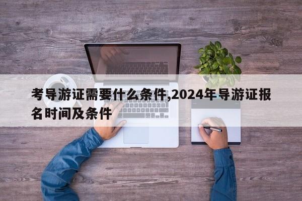 考导游证需要什么条件,2024年导游证报名时间及条件