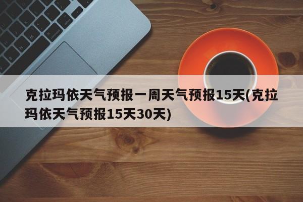 克拉玛依天气预报一周天气预报15天(克拉玛依天气预报15天30天)