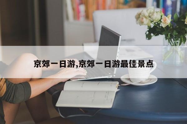 京郊一日游,京郊一日游最佳景点
