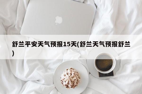 舒兰平安天气预报15天(舒兰天气预报舒兰) 第1张