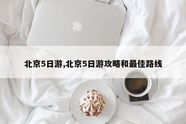 北京5日游,北京5日游攻略和最佳路线