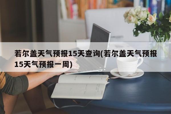 若尔盖天气预报15天查询(若尔盖天气预报15天气预报一周) 第1张