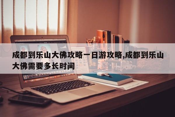 成都到乐山大佛攻略一日游攻略,成都到乐山大佛需要多长时间