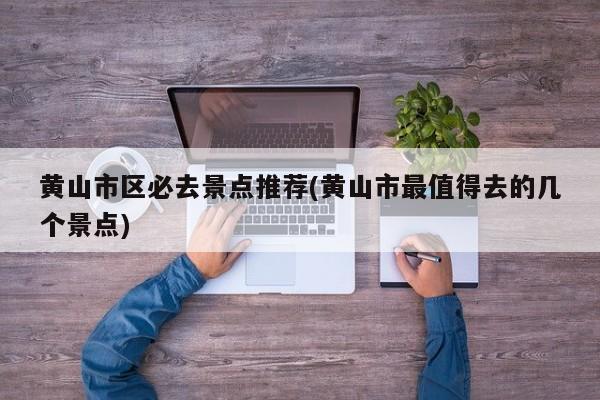 黄山市区必去景点推荐(黄山市最值得去的几个景点)