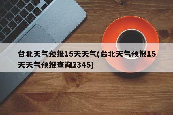 台北天气预报15天天气(台北天气预报15天天气预报查询2345) 第1张