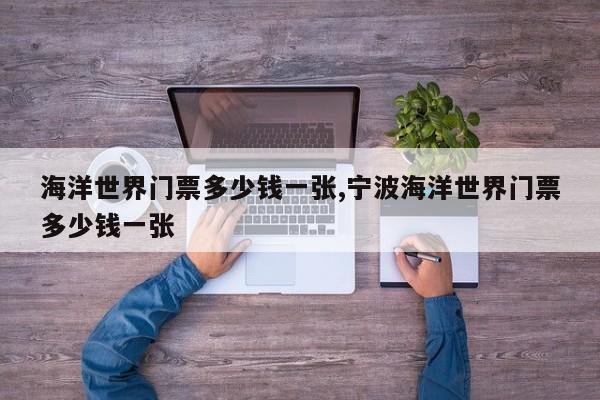 海洋世界门票多少钱一张,宁波海洋世界门票多少钱一张