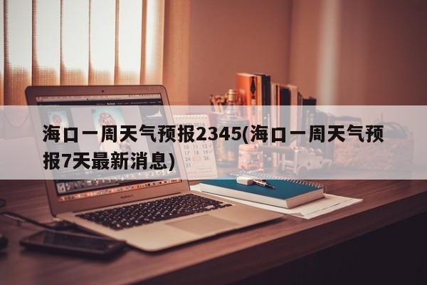 海口一周天气预报2345(海口一周天气预报7天最新消息) 第1张