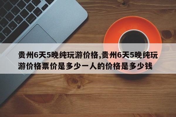 贵州6天5晚纯玩游价格,贵州6天5晚纯玩游价格票价是多少一人的价格是多少钱