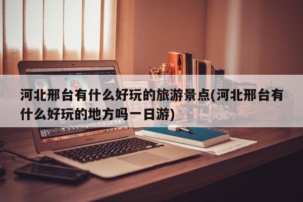 河北邢台有什么好玩的旅游景点(河北邢台有什么好玩的地方吗一日游)