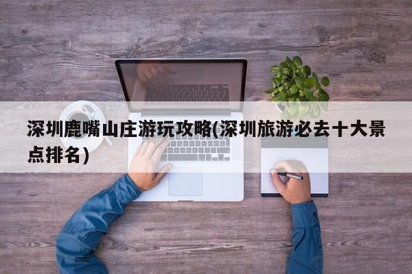 深圳鹿嘴山庄游玩攻略(深圳旅游必去十大景点排名)