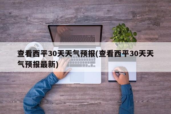 查看西平30天天气预报(查看西平30天天气预报最新) 第1张