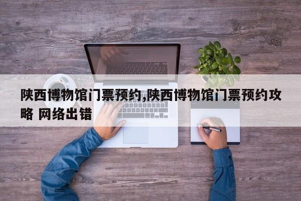陕西博物馆门票预约,陕西博物馆门票预约攻略 网络出错
