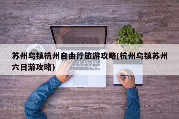 苏州乌镇杭州自由行旅游攻略(杭州乌镇苏州六日游攻略)