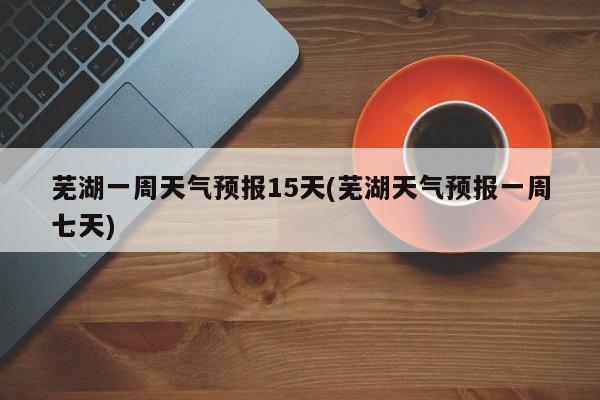 芜湖一周天气预报15天(芜湖天气预报一周七天) 第1张