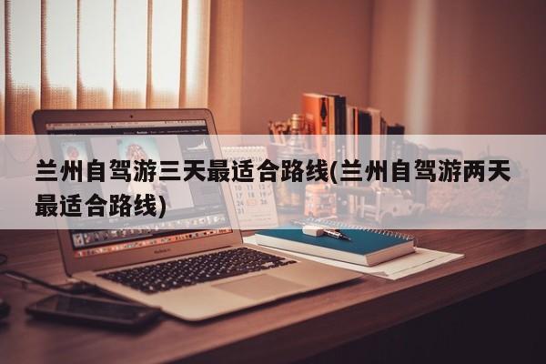 兰州自驾游三天最适合路线(兰州自驾游两天最适合路线)
