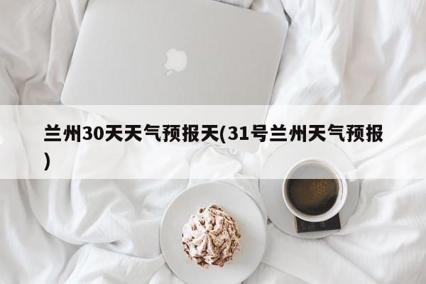 兰州30天天气预报天(31号兰州天气预报) 第1张