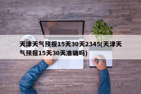 天津天气预报15天30天2345(天津天气预报15天30天准确吗) 第1张