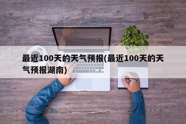 最近100天的天气预报(最近100天的天气预报湖南) 第1张