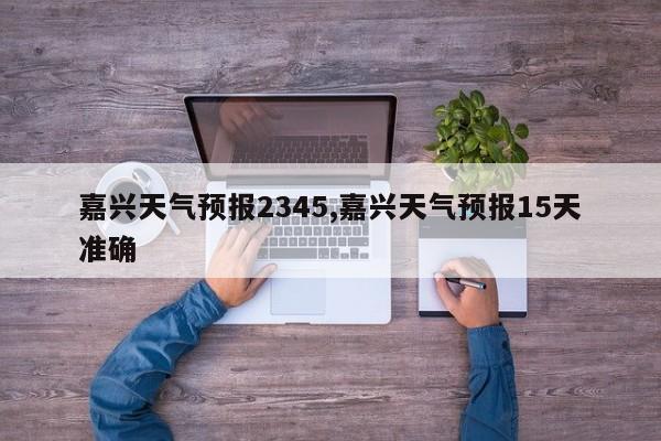 嘉兴天气预报2345,嘉兴天气预报15天准确 第1张