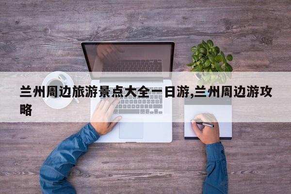 兰州周边旅游景点大全一日游,兰州周边游攻略