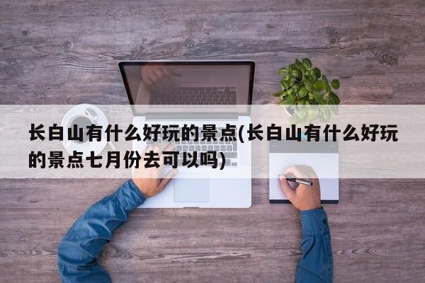长白山有什么好玩的景点(长白山有什么好玩的景点七月份去可以吗) 第1张