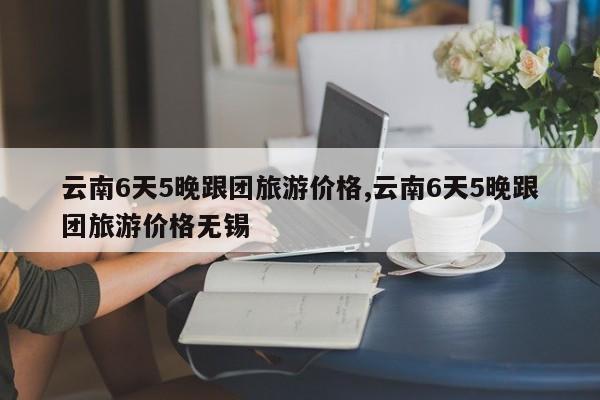 云南6天5晚跟团旅游价格,云南6天5晚跟团旅游价格无锡