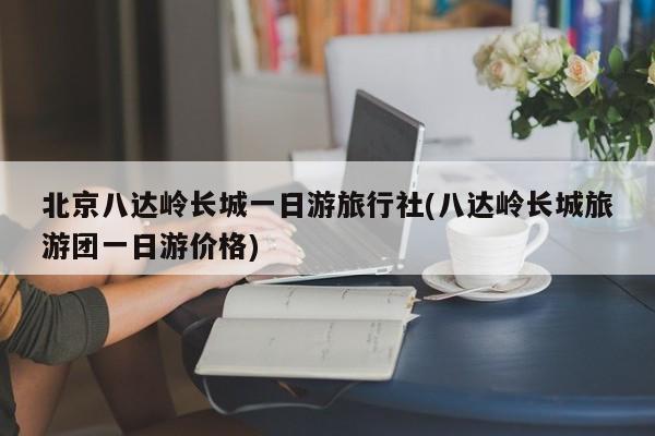 北京八达岭长城一日游旅行社(八达岭长城旅游团一日游价格)