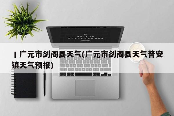 丨广元市剑阁县天气(广元市剑阁县天气普安镇天气预报) 第1张