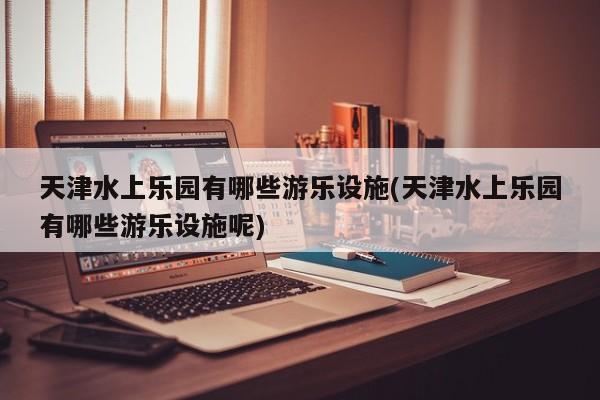 天津水上乐园有哪些游乐设施(天津水上乐园有哪些游乐设施呢)