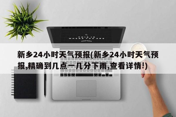 新乡24小时天气预报(新乡24小时天气预报,精确到几点一几分下雨,查看详情!)