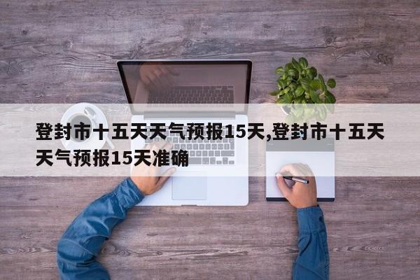 登封市十五天天气预报15天,登封市十五天天气预报15天准确 第1张