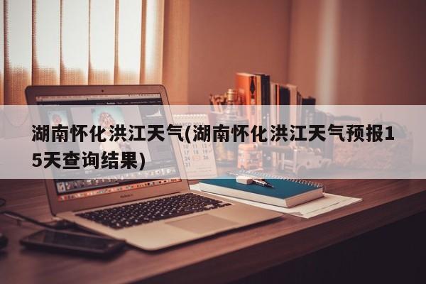 湖南怀化洪江天气(湖南怀化洪江天气预报15天查询结果) 第1张