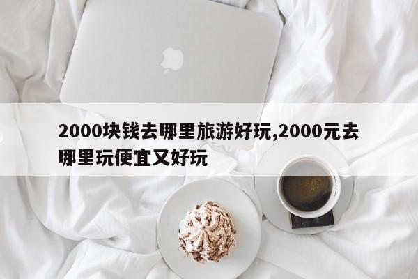 2000块钱去哪里旅游好玩,2000元去哪里玩便宜又好玩