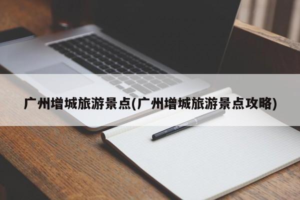 广州增城旅游景点(广州增城旅游景点攻略)