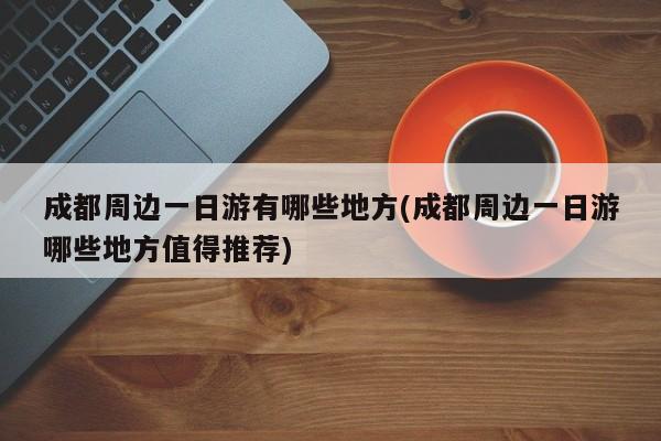 成都周边一日游有哪些地方(成都周边一日游哪些地方值得推荐)