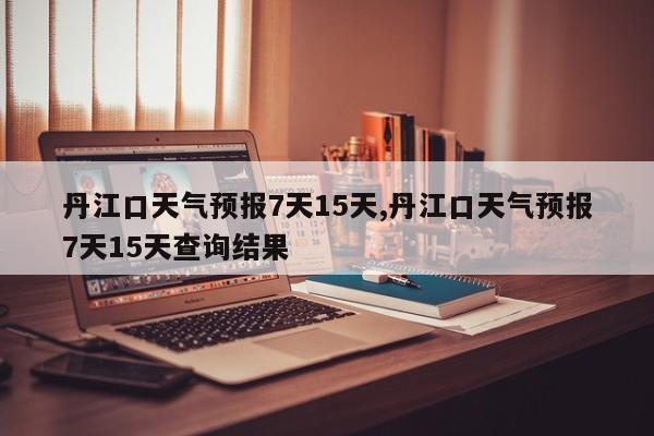 丹江口天气预报7天15天,丹江口天气预报7天15天查询结果 第1张