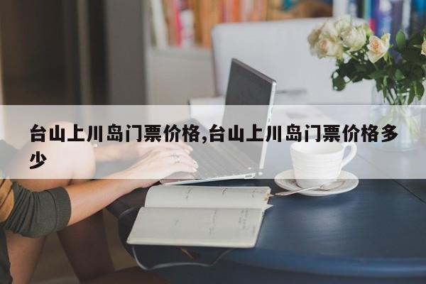 台山上川岛门票价格,台山上川岛门票价格多少