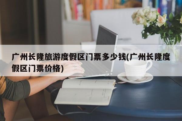 广州长隆旅游度假区门票多少钱(广州长隆度假区门票价格)