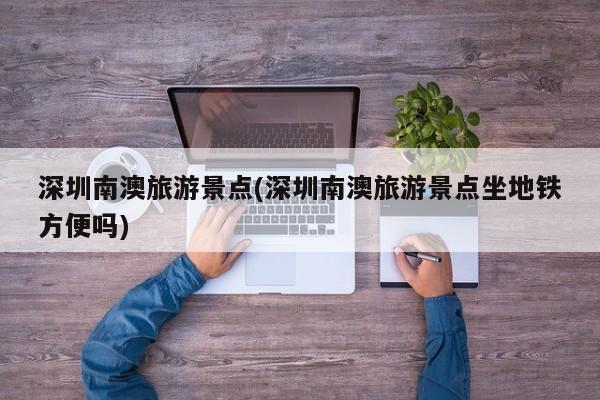 深圳南澳旅游景点(深圳南澳旅游景点坐地铁方便吗)